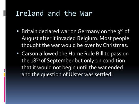 Ireland and the War  Britain declared war on Germany on the 3 rd of August after it invaded Belgium. Most people thought the war would be over by Christmas.