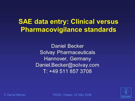 SAE data entry: Clinical versus Pharmacovigilance standards Daniel Becker Solvay Pharmaceuticals Hannover, Germany T: +49 511.