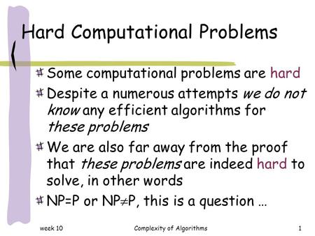 Week 10Complexity of Algorithms1 Hard Computational Problems Some computational problems are hard Despite a numerous attempts we do not know any efficient.