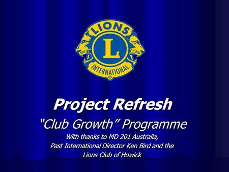 Project Refresh “Club Growth” Programme With thanks to MD 201 Australia, Past International Director Ken Bird and the Lions Club of Howick.
