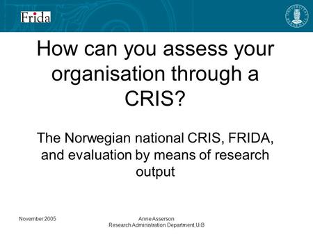 November 2005Anne Asserson Research Administration Department,UiB How can you assess your organisation through a CRIS? The Norwegian national CRIS, FRIDA,