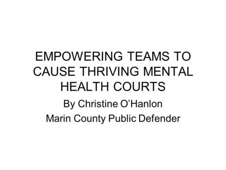 EMPOWERING TEAMS TO CAUSE THRIVING MENTAL HEALTH COURTS By Christine O’Hanlon Marin County Public Defender.