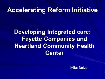 Accelerating Reform Initiative Developing Integrated care: Fayette Companies and Heartland Community Health Center Mike Bolye.