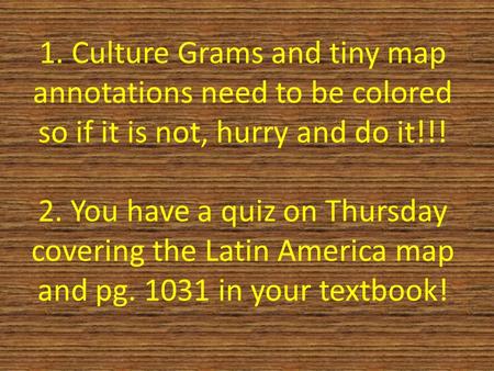 1. Culture Grams and tiny map annotations need to be colored so if it is not, hurry and do it!!! 2. You have a quiz on Thursday covering the Latin America.