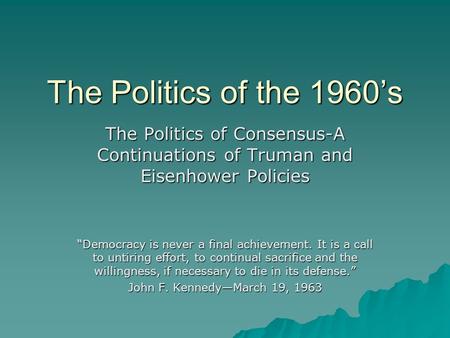 The Politics of the 1960’s The Politics of Consensus-A Continuations of Truman and Eisenhower Policies “Democracy is never a final achievement. It is a.