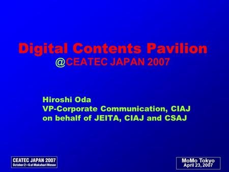 MoMo Tokyo April 23, 2007 Digital Contents Pavilion ＠ CEATEC JAPAN 2007 Hiroshi Oda VP-Corporate Communication, CIAJ on behalf of JEITA, CIAJ and CSAJ.