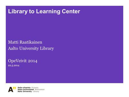 Library to Learning Center Matti Raatikainen Aalto University Library OpeVeivit 2014 22.5.2014.