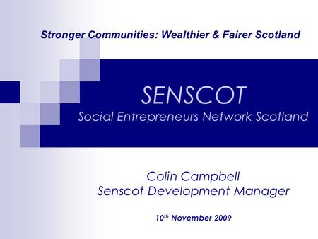 Stronger Communities: Wealthier & Fairer Scotland SENSCOT Social Entrepreneurs Network Scotland Colin Campbell Senscot Development Manager 10 th November.