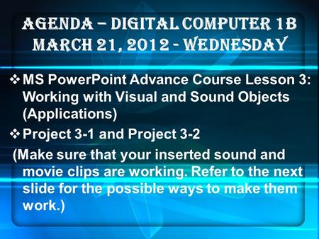 AGENDA – DIGITAL COMPUTER 1B MARCH 21, 2012 - WEDNESDAY  MS PowerPoint Advance Course Lesson 3: Working with Visual and Sound Objects (Applications) 