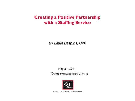 W E’VE GOT A TALENT FOR BUSINESS Creating a Positive Partnership with a Staffing Service By Laura Despins, CPC May 21, 2011 © 2010 QTI Management Services.