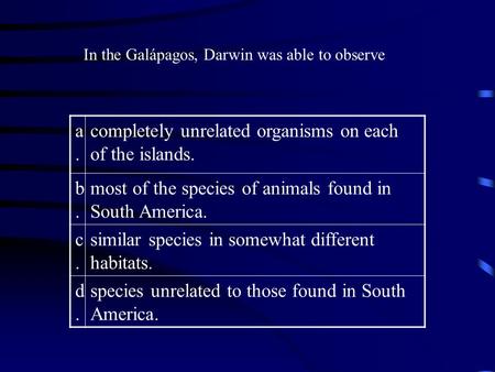 In the Galápagos, Darwin was able to observe a.a. completely unrelated organisms on each of the islands. b.b. most of the species of animals found in South.