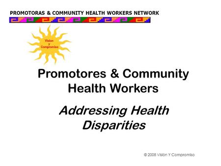 PROMOTORAS & COMMUNITY HEALTH WORKERS NETWORK Promotores & Community Health Workers Addressing Health Disparities © 2008 Visión Y Compromiso.