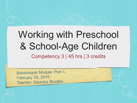 Behavioural Module: Part 1. February 24, 2015 Teacher: Saundra Brodkin Working with Preschool & School-Age Children Competency 3 | 45 hrs | 3 credits.
