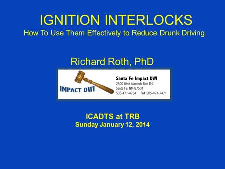 IGNITION INTERLOCKS How To Use Them Effectively to Reduce Drunk Driving Richard Roth, PhD ICADTS at TRB Sunday January 12, 2014.