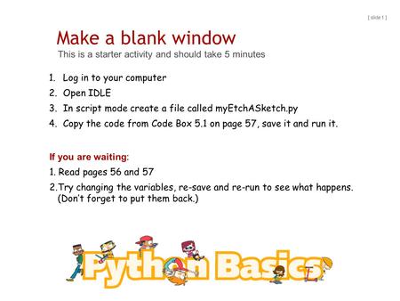 Make a blank window This is a starter activity and should take 5 minutes [ slide 1 ] 1.Log in to your computer 2.Open IDLE 3.In script mode create a file.