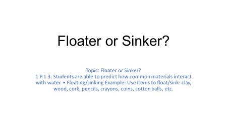 Floater or Sinker? Topic: Floater or Sinker? 1.P.1.3. Students are able to predict how common materials interact with water. Floating/sinking Example: