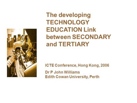 The developing TECHNOLOGY EDUCATION Link between SECONDARY and TERTIARY ICTE Conference, Hong Kong, 2006 Dr P John Williams Edith Cowan University, Perth.