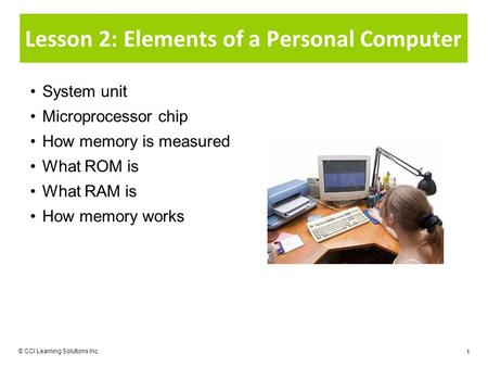 © CCI Learning Solutions Inc. 1 Lesson 2: Elements of a Personal Computer System unit Microprocessor chip How memory is measured What ROM is What RAM is.