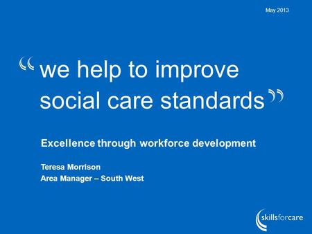 We help to improve social care standards May 2013 Excellence through workforce development Teresa Morrison Area Manager – South West.