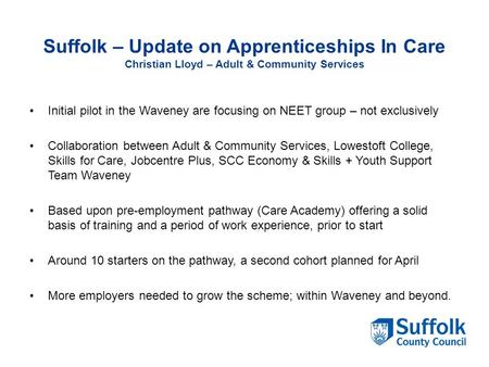 Suffolk – Update on Apprenticeships In Care Christian Lloyd – Adult & Community Services Initial pilot in the Waveney are focusing on NEET group – not.