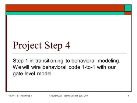 1/8/2007 - L7 Project Step 3Copyright 2006 - Joanne DeGroat, ECE, OSU1 Project Step 4 Step 1 in transitioning to behavioral modeling. We will wire behavioral.