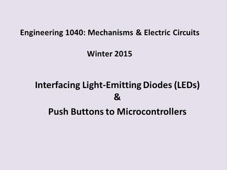 Engineering 1040: Mechanisms & Electric Circuits Winter 2015 Interfacing Light-Emitting Diodes (LEDs) & Push Buttons to Microcontrollers.