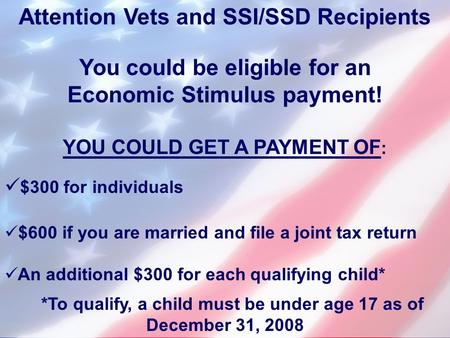Attention Vets and SSI/SSD Recipients You could be eligible for an Economic Stimulus payment! YOU COULD GET A PAYMENT OF : $300 for individuals $600 if.