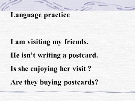 Language practice I am visiting my friends. He isn’t writing a postcard. Is she enjoying her visit ? Are they buying postcards?