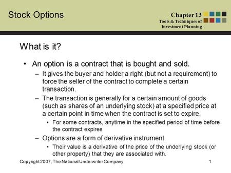 Stock Options Chapter 13 Tools & Techniques of Investment Planning Copyright 2007, The National Underwriter Company1 What is it? An option is a contract.