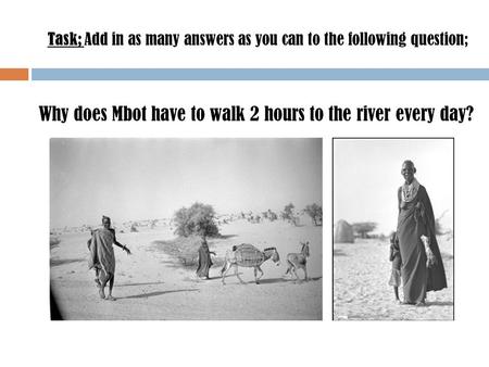 Task; Add in as many answers as you can to the following question; Why does Mbot have to walk 2 hours to the river every day?
