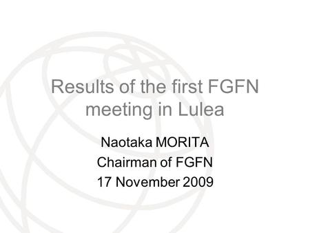 International Telecommunication Union Results of the first FGFN meeting in Lulea Naotaka MORITA Chairman of FGFN 17 November 2009.