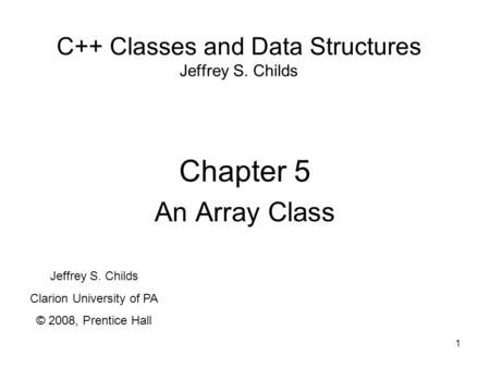 1 C++ Classes and Data Structures Jeffrey S. Childs Chapter 5 An Array Class Jeffrey S. Childs Clarion University of PA © 2008, Prentice Hall.