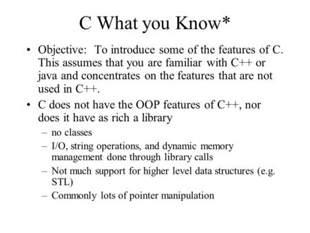C What you Know* Objective: To introduce some of the features of C. This assumes that you are familiar with C++ or java and concentrates on the features.