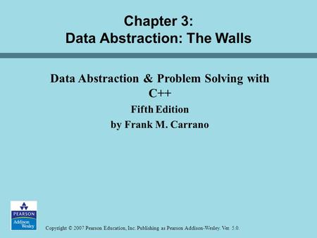 Copyright © 2007 Pearson Education, Inc. Publishing as Pearson Addison-Wesley. Ver. 5.0. Chapter 3: Data Abstraction: The Walls Data Abstraction & Problem.