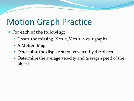 Motion Graph Practice For each of the following: Create the missing, X vs. t, V vs. t, a vs. t graphs A Motion Map Determine the displacement covered by.