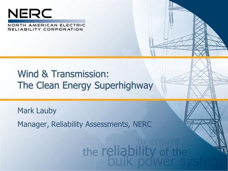 Wind & Transmission: The Clean Energy Superhighway Mark Lauby Manager, Reliability Assessments, NERC.