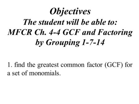 Objectives The student will be able to: MFCR Ch. 4-4 GCF and Factoring by Grouping 1-7-14 1. find the greatest common factor (GCF) for a set of monomials.