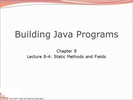 Copyright 2010 by Pearson Education Building Java Programs Chapter 8 Lecture 8-4: Static Methods and Fields.