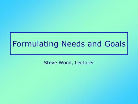 Formulating Needs and Goals Steve Wood, Lecturer.
