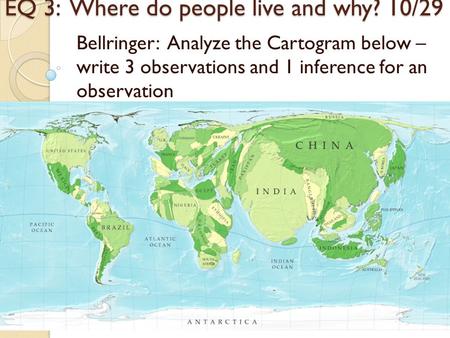 EQ 3: Where do people live and why? 10/29 Bellringer: Analyze the Cartogram below – write 3 observations and 1 inference for an observation.