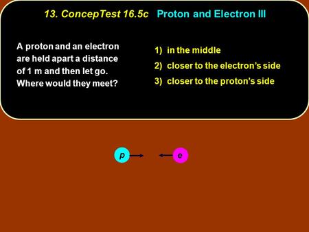 A proton and an electron are held apart a distance of 1 m and then let go. Where would they meet? 1) in the middle 2) closer to the electron’s side 3)