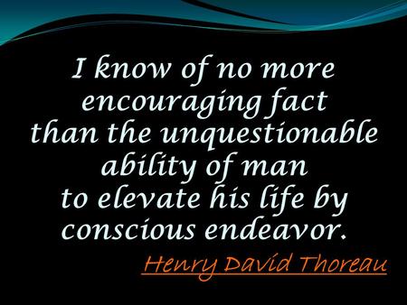 I know of no more encouraging fact than the unquestionable ability of man to elevate his life by conscious endeavor. Henry David Thoreau.