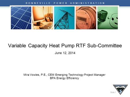 Slide 1 B O N N E V I L L E P O W E R A D M I N I S T R A T I O N Variable Capacity Heat Pump RTF Sub-Committee June 12, 2014 Mira Vowles, P.E., CEM Emerging.