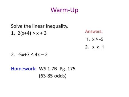 Warm-Up Solve the linear inequality. 1. 2(x+4) > x + 3 2. -5x+7 ≤ 4x – 2 Homework: WS 1.7B Pg. 175 (63-85 odds) Answers: 1. x > -5 2. x > 1.