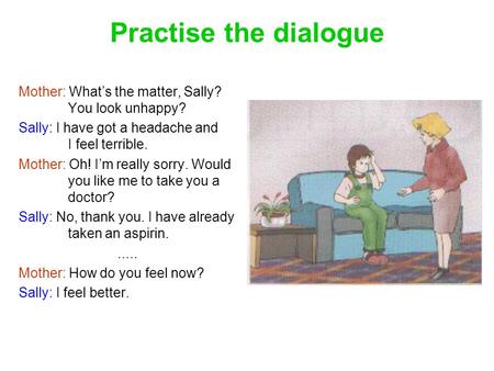 Practise the dialogue Mother: What’s the matter, Sally? 	You look unhappy? Sally: I have got a headache and 	I feel terrible. Mother: Oh! I’m really sorry.