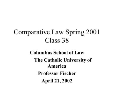 Comparative Law Spring 2001 Class 38 Columbus School of Law The Catholic University of America Professor Fischer April 21, 2002.