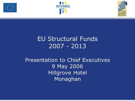 EU Structural Funds 2007 - 2013 Presentation to Chief Executives 9 May 2006 Hillgrove Hotel Monaghan.