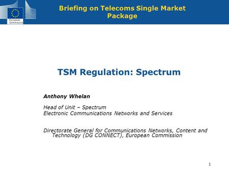 European Commission 1 TSM Regulation: Spectrum Briefing on Telecoms Single Market Package Anthony Whelan Head of Unit – Spectrum Electronic Communications.