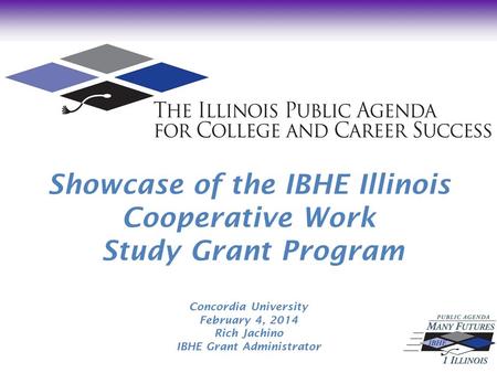 Showcase of the IBHE Illinois Cooperative Work Study Grant Program Concordia University February 4, 2014 Rich Jachino IBHE Grant Administrator.