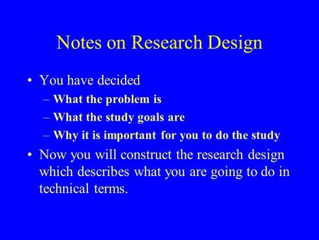 Notes on Research Design You have decided –What the problem is –What the study goals are –Why it is important for you to do the study Now you will construct.